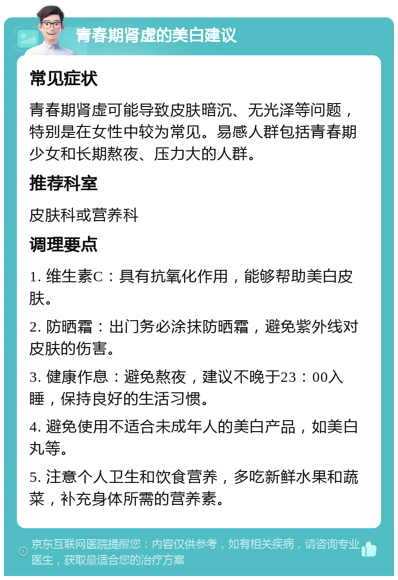 青春期肾虚的美白建议 常见症状 青春期肾虚可能导致皮肤暗沉、无光泽等问题，特别是在女性中较为常见。易感人群包括青春期少女和长期熬夜、压力大的人群。 推荐科室 皮肤科或营养科 调理要点 1. 维生素C：具有抗氧化作用，能够帮助美白皮肤。 2. 防晒霜：出门务必涂抹防晒霜，避免紫外线对皮肤的伤害。 3. 健康作息：避免熬夜，建议不晚于23：00入睡，保持良好的生活习惯。 4. 避免使用不适合未成年人的美白产品，如美白丸等。 5. 注意个人卫生和饮食营养，多吃新鲜水果和蔬菜，补充身体所需的营养素。