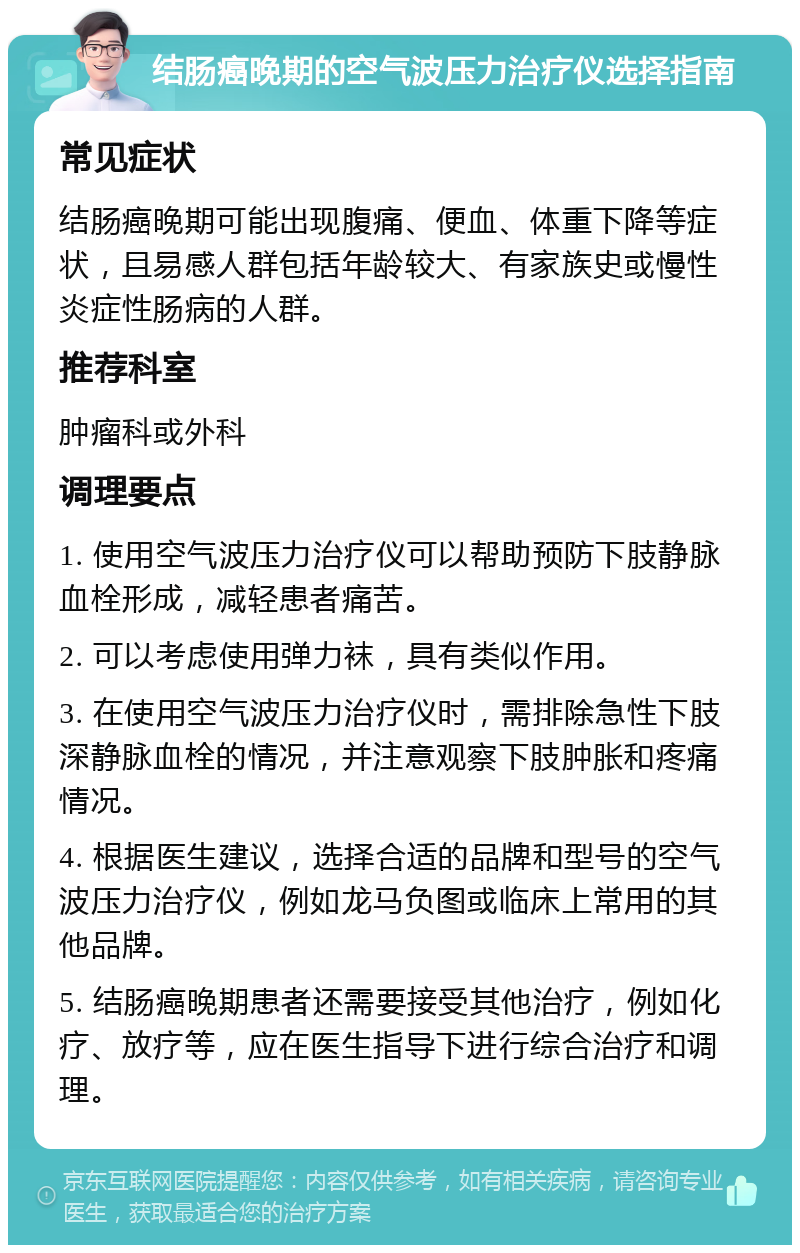 结肠癌晚期的空气波压力治疗仪选择指南 常见症状 结肠癌晚期可能出现腹痛、便血、体重下降等症状，且易感人群包括年龄较大、有家族史或慢性炎症性肠病的人群。 推荐科室 肿瘤科或外科 调理要点 1. 使用空气波压力治疗仪可以帮助预防下肢静脉血栓形成，减轻患者痛苦。 2. 可以考虑使用弹力袜，具有类似作用。 3. 在使用空气波压力治疗仪时，需排除急性下肢深静脉血栓的情况，并注意观察下肢肿胀和疼痛情况。 4. 根据医生建议，选择合适的品牌和型号的空气波压力治疗仪，例如龙马负图或临床上常用的其他品牌。 5. 结肠癌晚期患者还需要接受其他治疗，例如化疗、放疗等，应在医生指导下进行综合治疗和调理。