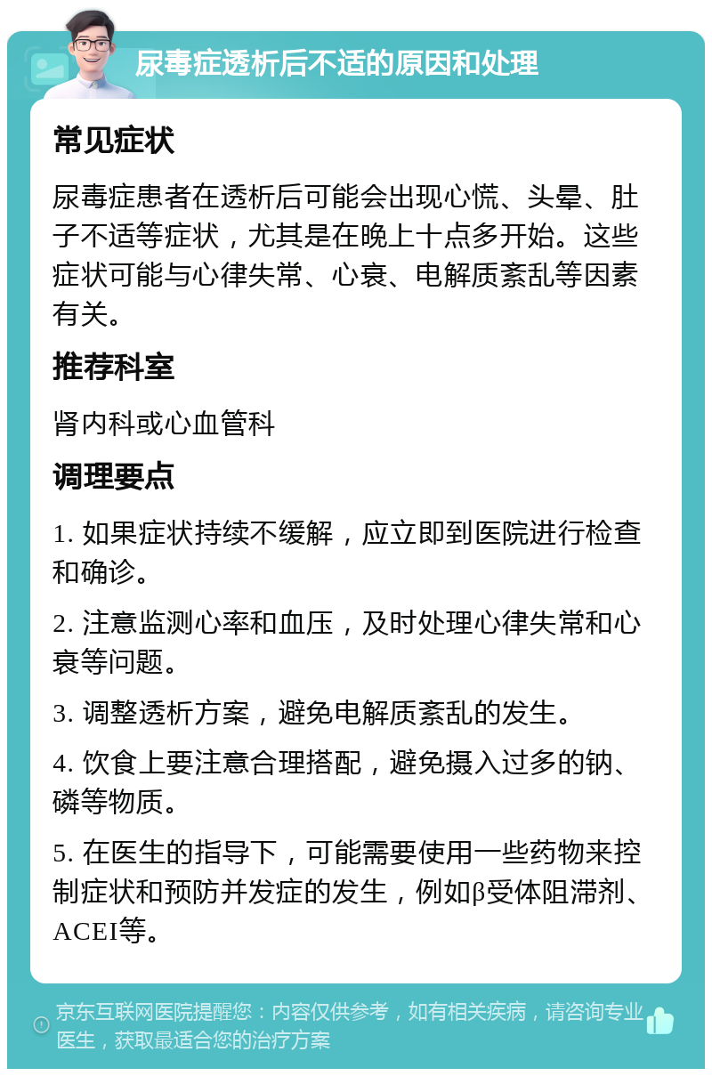 尿毒症透析后不适的原因和处理 常见症状 尿毒症患者在透析后可能会出现心慌、头晕、肚子不适等症状，尤其是在晚上十点多开始。这些症状可能与心律失常、心衰、电解质紊乱等因素有关。 推荐科室 肾内科或心血管科 调理要点 1. 如果症状持续不缓解，应立即到医院进行检查和确诊。 2. 注意监测心率和血压，及时处理心律失常和心衰等问题。 3. 调整透析方案，避免电解质紊乱的发生。 4. 饮食上要注意合理搭配，避免摄入过多的钠、磷等物质。 5. 在医生的指导下，可能需要使用一些药物来控制症状和预防并发症的发生，例如β受体阻滞剂、ACEI等。