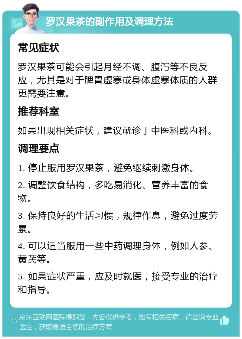 罗汉果茶的副作用及调理方法 常见症状 罗汉果茶可能会引起月经不调、腹泻等不良反应，尤其是对于脾胃虚寒或身体虚寒体质的人群更需要注意。 推荐科室 如果出现相关症状，建议就诊于中医科或内科。 调理要点 1. 停止服用罗汉果茶，避免继续刺激身体。 2. 调整饮食结构，多吃易消化、营养丰富的食物。 3. 保持良好的生活习惯，规律作息，避免过度劳累。 4. 可以适当服用一些中药调理身体，例如人参、黄芪等。 5. 如果症状严重，应及时就医，接受专业的治疗和指导。