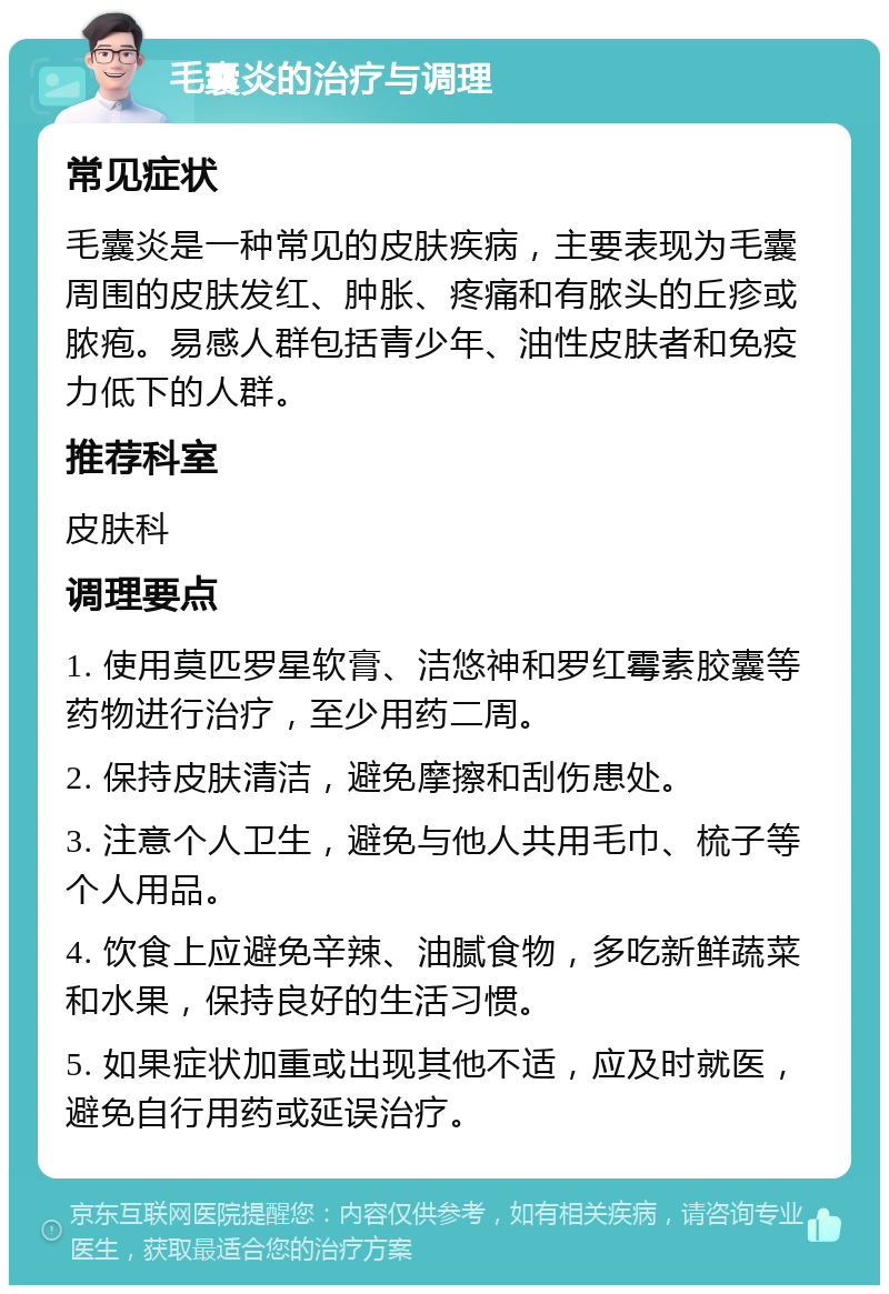 毛囊炎的治疗与调理 常见症状 毛囊炎是一种常见的皮肤疾病，主要表现为毛囊周围的皮肤发红、肿胀、疼痛和有脓头的丘疹或脓疱。易感人群包括青少年、油性皮肤者和免疫力低下的人群。 推荐科室 皮肤科 调理要点 1. 使用莫匹罗星软膏、洁悠神和罗红霉素胶囊等药物进行治疗，至少用药二周。 2. 保持皮肤清洁，避免摩擦和刮伤患处。 3. 注意个人卫生，避免与他人共用毛巾、梳子等个人用品。 4. 饮食上应避免辛辣、油腻食物，多吃新鲜蔬菜和水果，保持良好的生活习惯。 5. 如果症状加重或出现其他不适，应及时就医，避免自行用药或延误治疗。