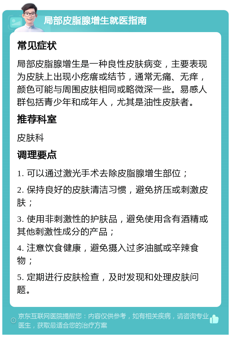 局部皮脂腺增生就医指南 常见症状 局部皮脂腺增生是一种良性皮肤病变，主要表现为皮肤上出现小疙瘩或结节，通常无痛、无痒，颜色可能与周围皮肤相同或略微深一些。易感人群包括青少年和成年人，尤其是油性皮肤者。 推荐科室 皮肤科 调理要点 1. 可以通过激光手术去除皮脂腺增生部位； 2. 保持良好的皮肤清洁习惯，避免挤压或刺激皮肤； 3. 使用非刺激性的护肤品，避免使用含有酒精或其他刺激性成分的产品； 4. 注意饮食健康，避免摄入过多油腻或辛辣食物； 5. 定期进行皮肤检查，及时发现和处理皮肤问题。