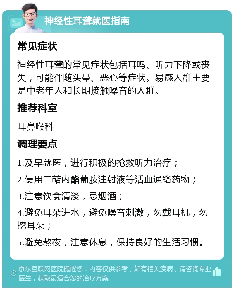 神经性耳聋就医指南 常见症状 神经性耳聋的常见症状包括耳鸣、听力下降或丧失，可能伴随头晕、恶心等症状。易感人群主要是中老年人和长期接触噪音的人群。 推荐科室 耳鼻喉科 调理要点 1.及早就医，进行积极的抢救听力治疗； 2.使用二萜内酯葡胺注射液等活血通络药物； 3.注意饮食清淡，忌烟酒； 4.避免耳朵进水，避免噪音刺激，勿戴耳机，勿挖耳朵； 5.避免熬夜，注意休息，保持良好的生活习惯。