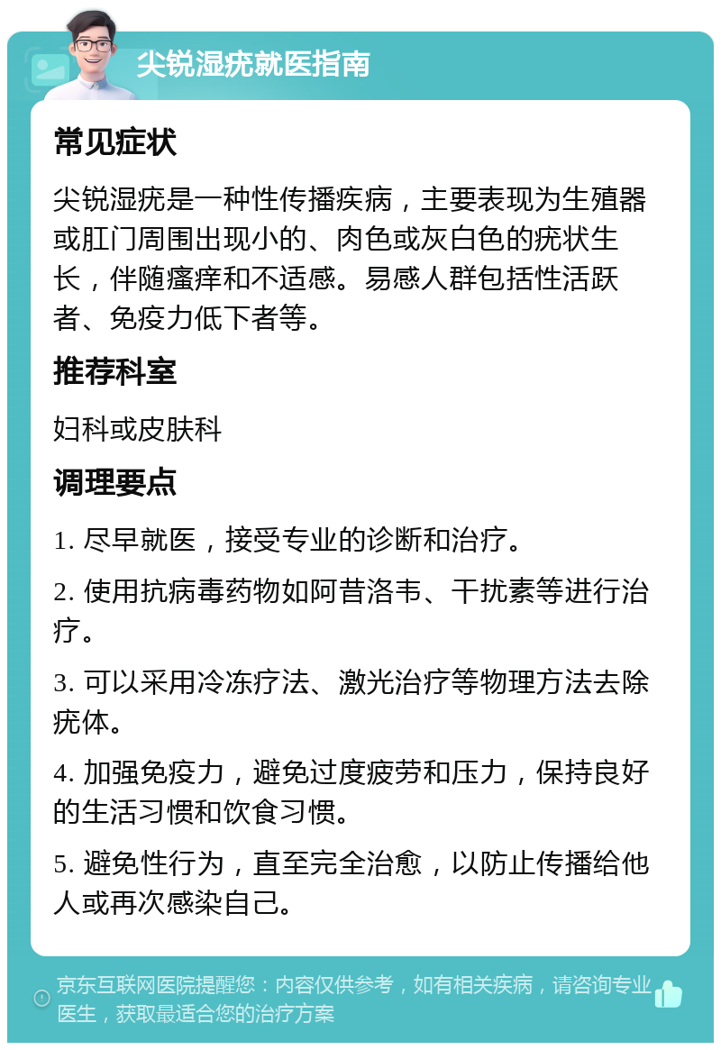 尖锐湿疣就医指南 常见症状 尖锐湿疣是一种性传播疾病，主要表现为生殖器或肛门周围出现小的、肉色或灰白色的疣状生长，伴随瘙痒和不适感。易感人群包括性活跃者、免疫力低下者等。 推荐科室 妇科或皮肤科 调理要点 1. 尽早就医，接受专业的诊断和治疗。 2. 使用抗病毒药物如阿昔洛韦、干扰素等进行治疗。 3. 可以采用冷冻疗法、激光治疗等物理方法去除疣体。 4. 加强免疫力，避免过度疲劳和压力，保持良好的生活习惯和饮食习惯。 5. 避免性行为，直至完全治愈，以防止传播给他人或再次感染自己。