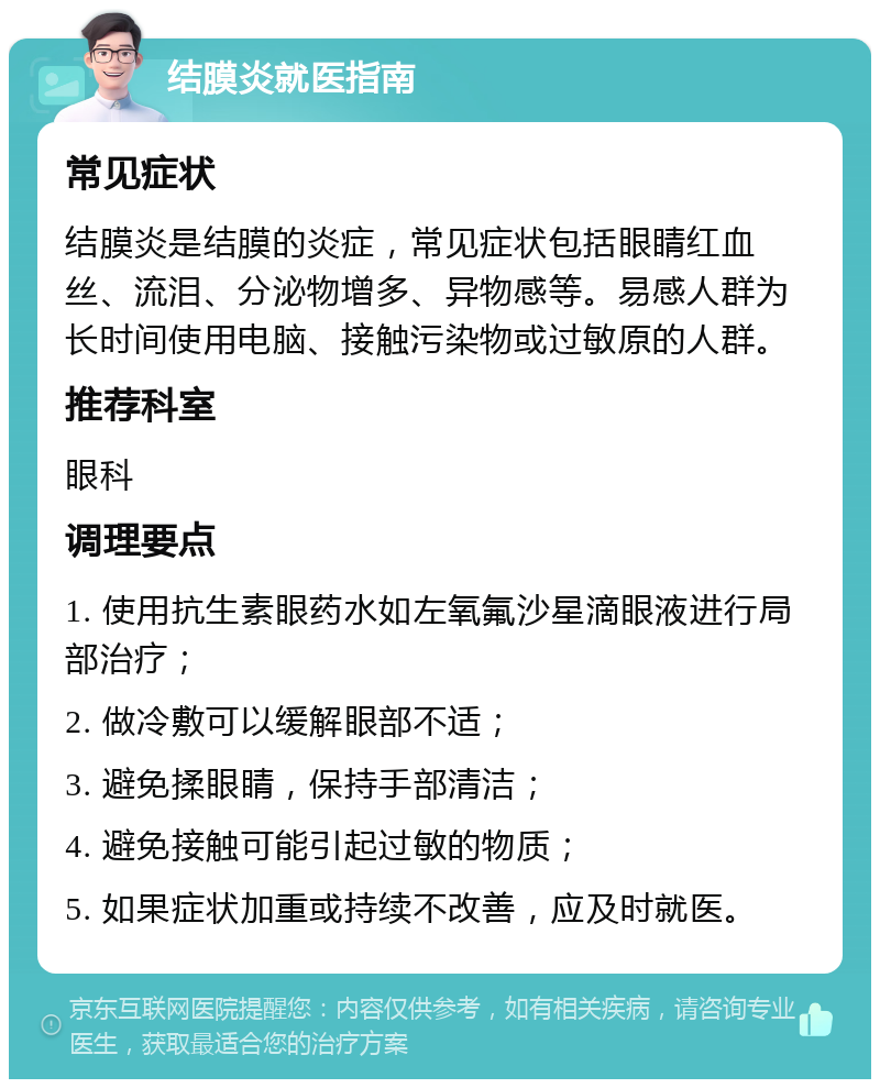 结膜炎就医指南 常见症状 结膜炎是结膜的炎症，常见症状包括眼睛红血丝、流泪、分泌物增多、异物感等。易感人群为长时间使用电脑、接触污染物或过敏原的人群。 推荐科室 眼科 调理要点 1. 使用抗生素眼药水如左氧氟沙星滴眼液进行局部治疗； 2. 做冷敷可以缓解眼部不适； 3. 避免揉眼睛，保持手部清洁； 4. 避免接触可能引起过敏的物质； 5. 如果症状加重或持续不改善，应及时就医。