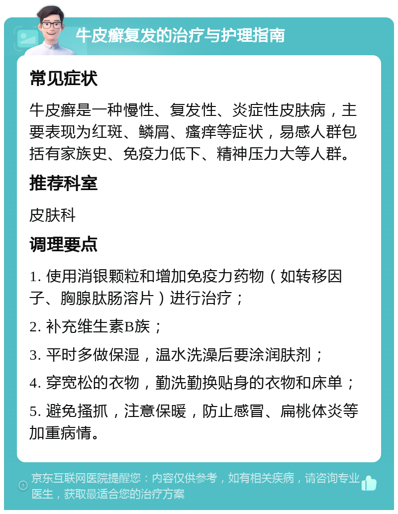 牛皮癣复发的治疗与护理指南 常见症状 牛皮癣是一种慢性、复发性、炎症性皮肤病，主要表现为红斑、鳞屑、瘙痒等症状，易感人群包括有家族史、免疫力低下、精神压力大等人群。 推荐科室 皮肤科 调理要点 1. 使用消银颗粒和增加免疫力药物（如转移因子、胸腺肽肠溶片）进行治疗； 2. 补充维生素B族； 3. 平时多做保湿，温水洗澡后要涂润肤剂； 4. 穿宽松的衣物，勤洗勤换贴身的衣物和床单； 5. 避免搔抓，注意保暖，防止感冒、扁桃体炎等加重病情。