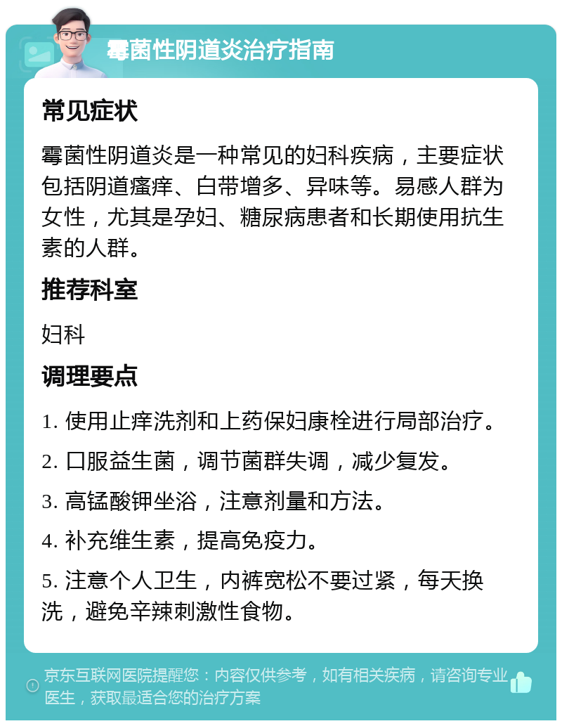 霉菌性阴道炎治疗指南 常见症状 霉菌性阴道炎是一种常见的妇科疾病，主要症状包括阴道瘙痒、白带增多、异味等。易感人群为女性，尤其是孕妇、糖尿病患者和长期使用抗生素的人群。 推荐科室 妇科 调理要点 1. 使用止痒洗剂和上药保妇康栓进行局部治疗。 2. 口服益生菌，调节菌群失调，减少复发。 3. 高锰酸钾坐浴，注意剂量和方法。 4. 补充维生素，提高免疫力。 5. 注意个人卫生，内裤宽松不要过紧，每天换洗，避免辛辣刺激性食物。