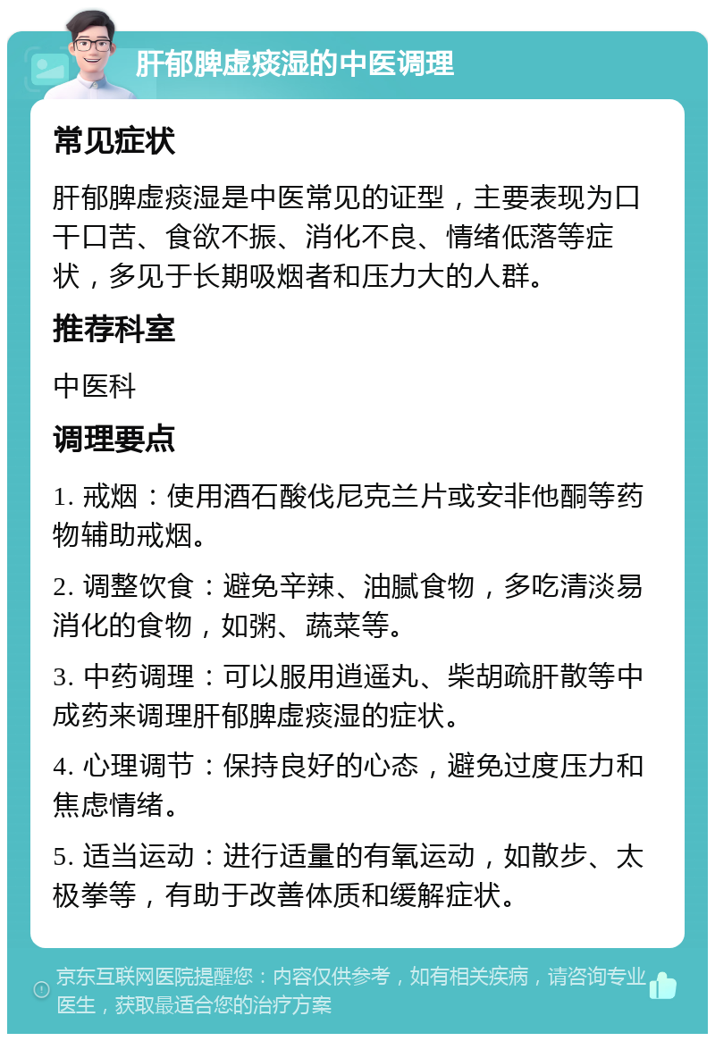 肝郁脾虚痰湿的中医调理 常见症状 肝郁脾虚痰湿是中医常见的证型，主要表现为口干口苦、食欲不振、消化不良、情绪低落等症状，多见于长期吸烟者和压力大的人群。 推荐科室 中医科 调理要点 1. 戒烟：使用酒石酸伐尼克兰片或安非他酮等药物辅助戒烟。 2. 调整饮食：避免辛辣、油腻食物，多吃清淡易消化的食物，如粥、蔬菜等。 3. 中药调理：可以服用逍遥丸、柴胡疏肝散等中成药来调理肝郁脾虚痰湿的症状。 4. 心理调节：保持良好的心态，避免过度压力和焦虑情绪。 5. 适当运动：进行适量的有氧运动，如散步、太极拳等，有助于改善体质和缓解症状。