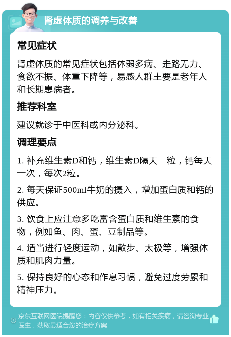 肾虚体质的调养与改善 常见症状 肾虚体质的常见症状包括体弱多病、走路无力、食欲不振、体重下降等，易感人群主要是老年人和长期患病者。 推荐科室 建议就诊于中医科或内分泌科。 调理要点 1. 补充维生素D和钙，维生素D隔天一粒，钙每天一次，每次2粒。 2. 每天保证500ml牛奶的摄入，增加蛋白质和钙的供应。 3. 饮食上应注意多吃富含蛋白质和维生素的食物，例如鱼、肉、蛋、豆制品等。 4. 适当进行轻度运动，如散步、太极等，增强体质和肌肉力量。 5. 保持良好的心态和作息习惯，避免过度劳累和精神压力。