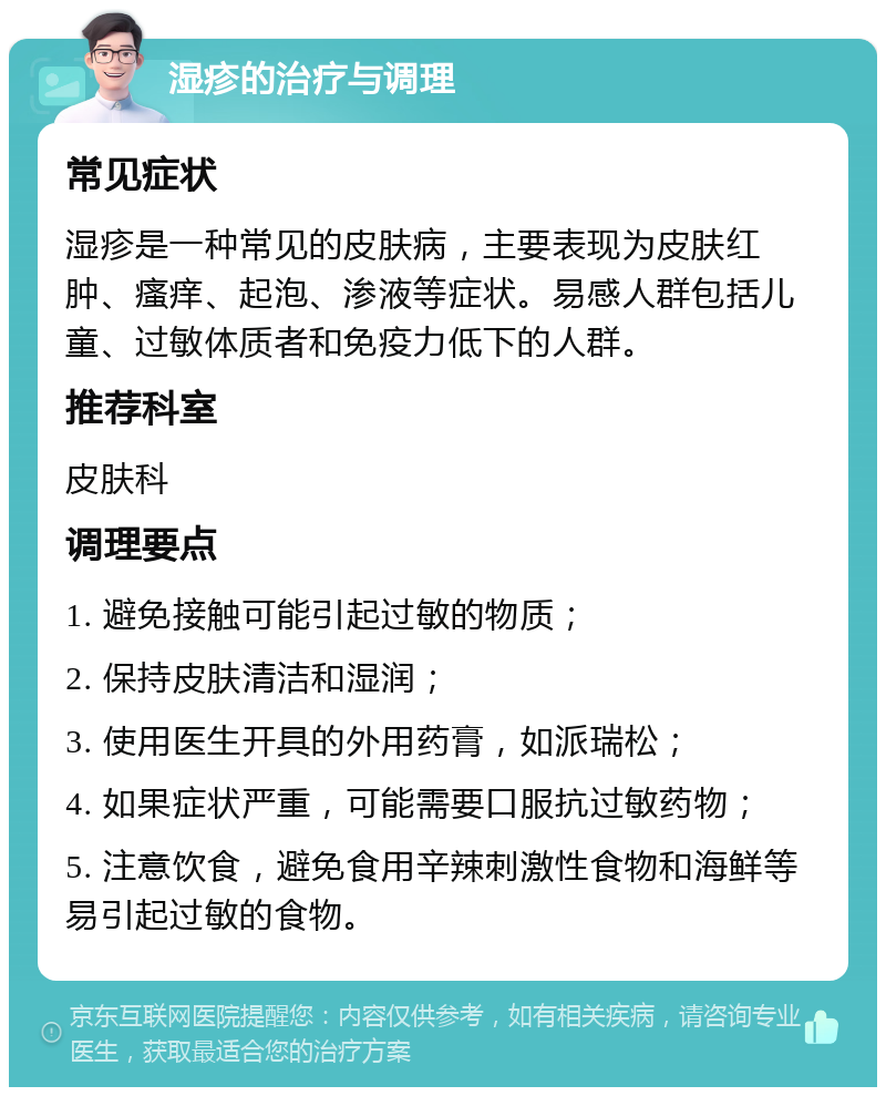 湿疹的治疗与调理 常见症状 湿疹是一种常见的皮肤病，主要表现为皮肤红肿、瘙痒、起泡、渗液等症状。易感人群包括儿童、过敏体质者和免疫力低下的人群。 推荐科室 皮肤科 调理要点 1. 避免接触可能引起过敏的物质； 2. 保持皮肤清洁和湿润； 3. 使用医生开具的外用药膏，如派瑞松； 4. 如果症状严重，可能需要口服抗过敏药物； 5. 注意饮食，避免食用辛辣刺激性食物和海鲜等易引起过敏的食物。