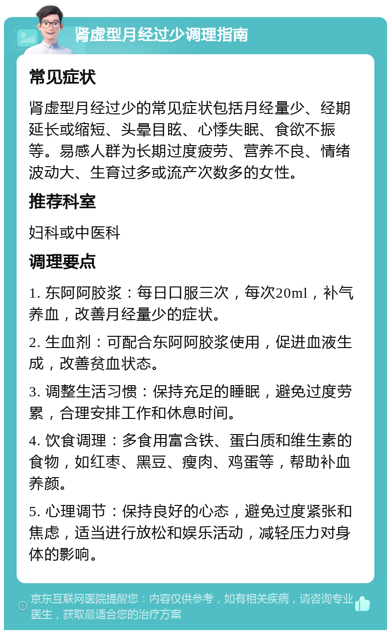 肾虚型月经过少调理指南 常见症状 肾虚型月经过少的常见症状包括月经量少、经期延长或缩短、头晕目眩、心悸失眠、食欲不振等。易感人群为长期过度疲劳、营养不良、情绪波动大、生育过多或流产次数多的女性。 推荐科室 妇科或中医科 调理要点 1. 东阿阿胶浆：每日口服三次，每次20ml，补气养血，改善月经量少的症状。 2. 生血剂：可配合东阿阿胶浆使用，促进血液生成，改善贫血状态。 3. 调整生活习惯：保持充足的睡眠，避免过度劳累，合理安排工作和休息时间。 4. 饮食调理：多食用富含铁、蛋白质和维生素的食物，如红枣、黑豆、瘦肉、鸡蛋等，帮助补血养颜。 5. 心理调节：保持良好的心态，避免过度紧张和焦虑，适当进行放松和娱乐活动，减轻压力对身体的影响。