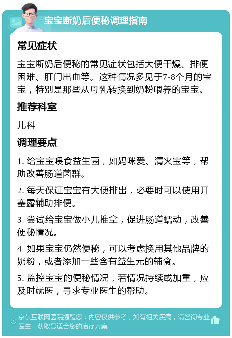 宝宝断奶后便秘调理指南 常见症状 宝宝断奶后便秘的常见症状包括大便干燥、排便困难、肛门出血等。这种情况多见于7-8个月的宝宝，特别是那些从母乳转换到奶粉喂养的宝宝。 推荐科室 儿科 调理要点 1. 给宝宝喂食益生菌，如妈咪爱、清火宝等，帮助改善肠道菌群。 2. 每天保证宝宝有大便排出，必要时可以使用开塞露辅助排便。 3. 尝试给宝宝做小儿推拿，促进肠道蠕动，改善便秘情况。 4. 如果宝宝仍然便秘，可以考虑换用其他品牌的奶粉，或者添加一些含有益生元的辅食。 5. 监控宝宝的便秘情况，若情况持续或加重，应及时就医，寻求专业医生的帮助。