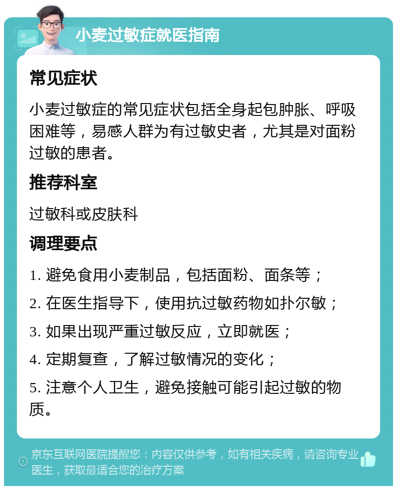 小麦过敏症就医指南 常见症状 小麦过敏症的常见症状包括全身起包肿胀、呼吸困难等，易感人群为有过敏史者，尤其是对面粉过敏的患者。 推荐科室 过敏科或皮肤科 调理要点 1. 避免食用小麦制品，包括面粉、面条等； 2. 在医生指导下，使用抗过敏药物如扑尔敏； 3. 如果出现严重过敏反应，立即就医； 4. 定期复查，了解过敏情况的变化； 5. 注意个人卫生，避免接触可能引起过敏的物质。