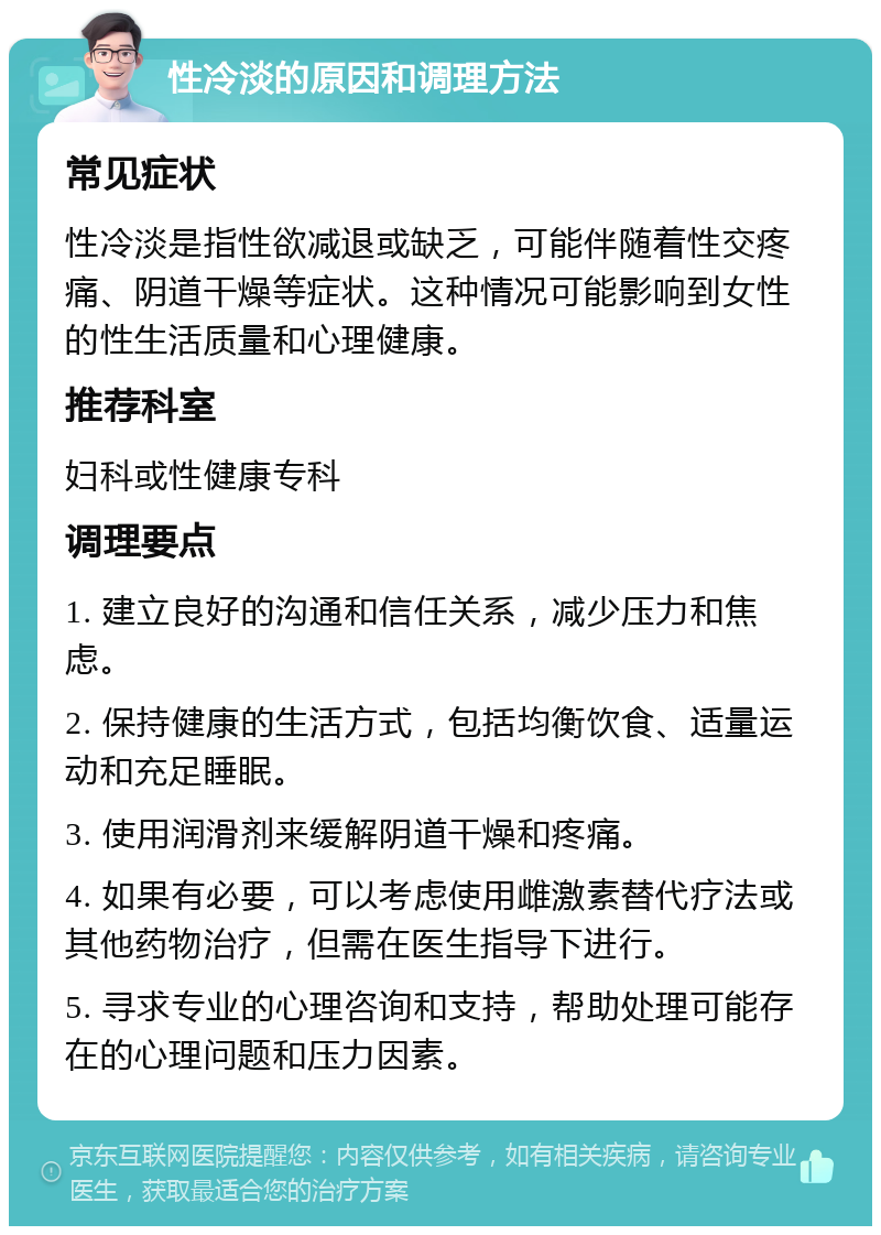 性冷淡的原因和调理方法 常见症状 性冷淡是指性欲减退或缺乏，可能伴随着性交疼痛、阴道干燥等症状。这种情况可能影响到女性的性生活质量和心理健康。 推荐科室 妇科或性健康专科 调理要点 1. 建立良好的沟通和信任关系，减少压力和焦虑。 2. 保持健康的生活方式，包括均衡饮食、适量运动和充足睡眠。 3. 使用润滑剂来缓解阴道干燥和疼痛。 4. 如果有必要，可以考虑使用雌激素替代疗法或其他药物治疗，但需在医生指导下进行。 5. 寻求专业的心理咨询和支持，帮助处理可能存在的心理问题和压力因素。