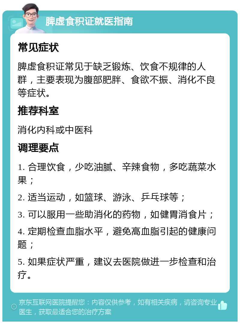 脾虚食积证就医指南 常见症状 脾虚食积证常见于缺乏锻炼、饮食不规律的人群，主要表现为腹部肥胖、食欲不振、消化不良等症状。 推荐科室 消化内科或中医科 调理要点 1. 合理饮食，少吃油腻、辛辣食物，多吃蔬菜水果； 2. 适当运动，如篮球、游泳、乒乓球等； 3. 可以服用一些助消化的药物，如健胃消食片； 4. 定期检查血脂水平，避免高血脂引起的健康问题； 5. 如果症状严重，建议去医院做进一步检查和治疗。