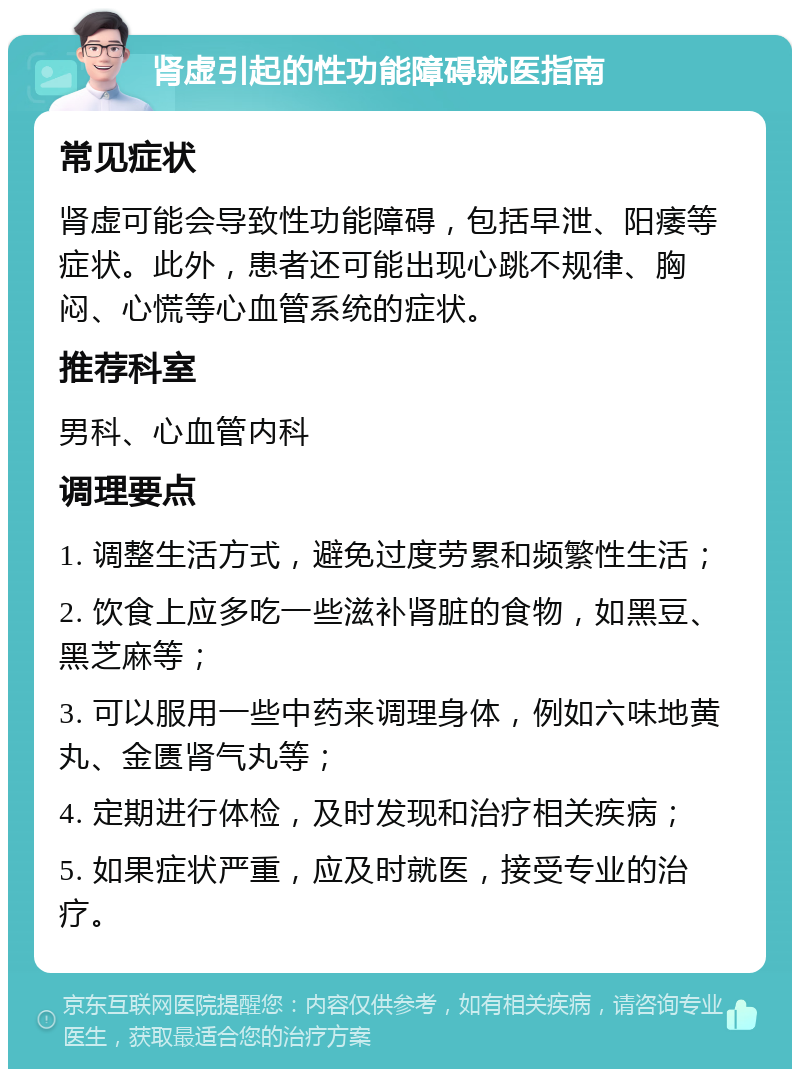 肾虚引起的性功能障碍就医指南 常见症状 肾虚可能会导致性功能障碍，包括早泄、阳痿等症状。此外，患者还可能出现心跳不规律、胸闷、心慌等心血管系统的症状。 推荐科室 男科、心血管内科 调理要点 1. 调整生活方式，避免过度劳累和频繁性生活； 2. 饮食上应多吃一些滋补肾脏的食物，如黑豆、黑芝麻等； 3. 可以服用一些中药来调理身体，例如六味地黄丸、金匮肾气丸等； 4. 定期进行体检，及时发现和治疗相关疾病； 5. 如果症状严重，应及时就医，接受专业的治疗。