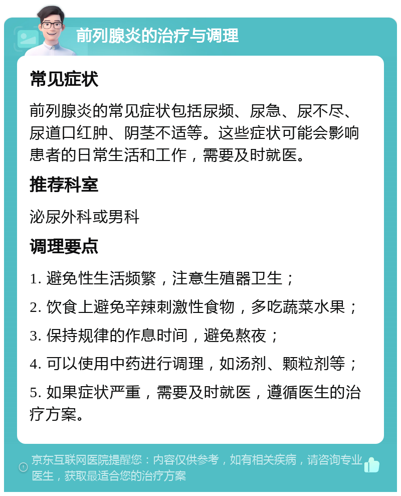 前列腺炎的治疗与调理 常见症状 前列腺炎的常见症状包括尿频、尿急、尿不尽、尿道口红肿、阴茎不适等。这些症状可能会影响患者的日常生活和工作，需要及时就医。 推荐科室 泌尿外科或男科 调理要点 1. 避免性生活频繁，注意生殖器卫生； 2. 饮食上避免辛辣刺激性食物，多吃蔬菜水果； 3. 保持规律的作息时间，避免熬夜； 4. 可以使用中药进行调理，如汤剂、颗粒剂等； 5. 如果症状严重，需要及时就医，遵循医生的治疗方案。