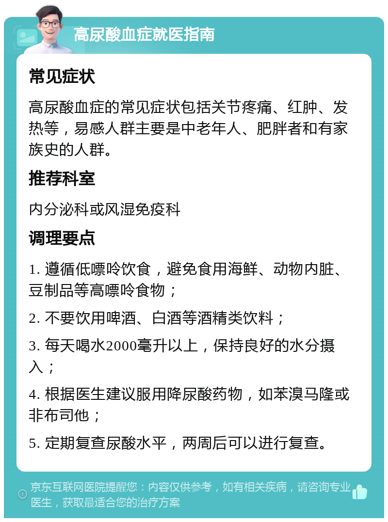 高尿酸血症就医指南 常见症状 高尿酸血症的常见症状包括关节疼痛、红肿、发热等，易感人群主要是中老年人、肥胖者和有家族史的人群。 推荐科室 内分泌科或风湿免疫科 调理要点 1. 遵循低嘌呤饮食，避免食用海鲜、动物内脏、豆制品等高嘌呤食物； 2. 不要饮用啤酒、白酒等酒精类饮料； 3. 每天喝水2000毫升以上，保持良好的水分摄入； 4. 根据医生建议服用降尿酸药物，如苯溴马隆或非布司他； 5. 定期复查尿酸水平，两周后可以进行复查。