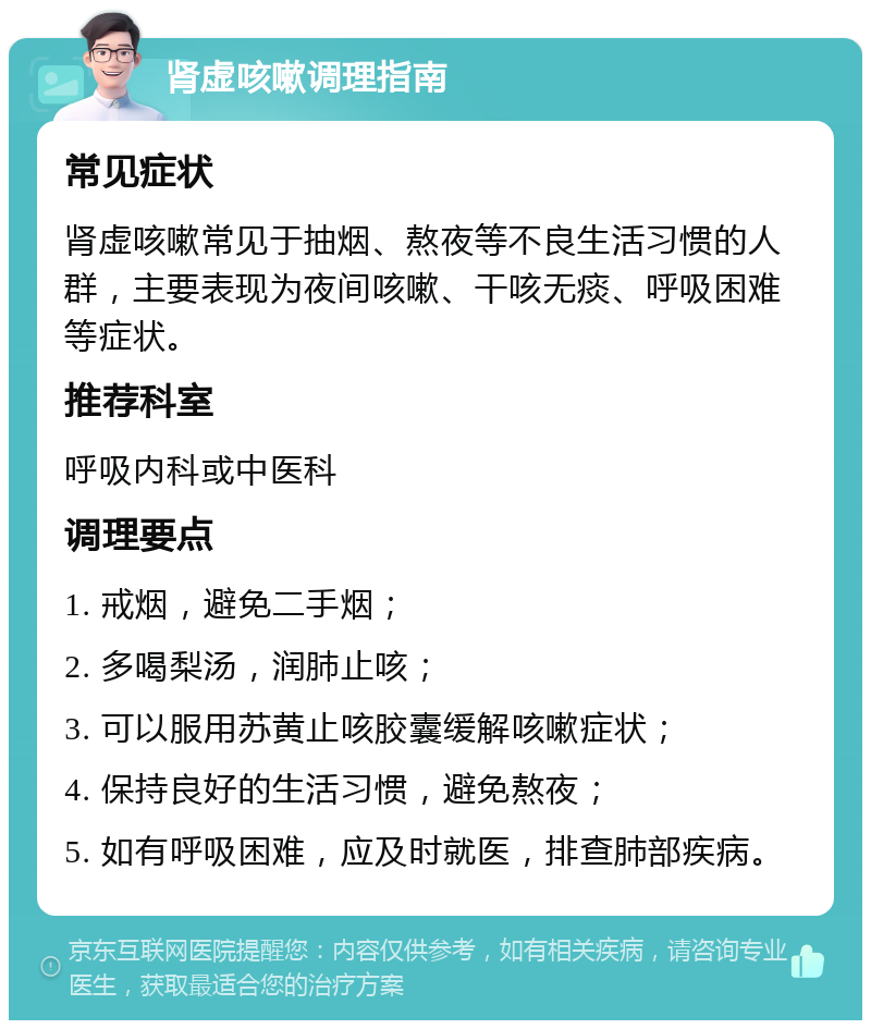 肾虚咳嗽调理指南 常见症状 肾虚咳嗽常见于抽烟、熬夜等不良生活习惯的人群，主要表现为夜间咳嗽、干咳无痰、呼吸困难等症状。 推荐科室 呼吸内科或中医科 调理要点 1. 戒烟，避免二手烟； 2. 多喝梨汤，润肺止咳； 3. 可以服用苏黄止咳胶囊缓解咳嗽症状； 4. 保持良好的生活习惯，避免熬夜； 5. 如有呼吸困难，应及时就医，排查肺部疾病。