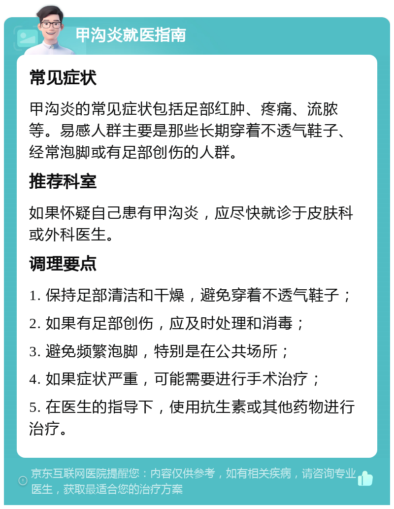 甲沟炎就医指南 常见症状 甲沟炎的常见症状包括足部红肿、疼痛、流脓等。易感人群主要是那些长期穿着不透气鞋子、经常泡脚或有足部创伤的人群。 推荐科室 如果怀疑自己患有甲沟炎，应尽快就诊于皮肤科或外科医生。 调理要点 1. 保持足部清洁和干燥，避免穿着不透气鞋子； 2. 如果有足部创伤，应及时处理和消毒； 3. 避免频繁泡脚，特别是在公共场所； 4. 如果症状严重，可能需要进行手术治疗； 5. 在医生的指导下，使用抗生素或其他药物进行治疗。