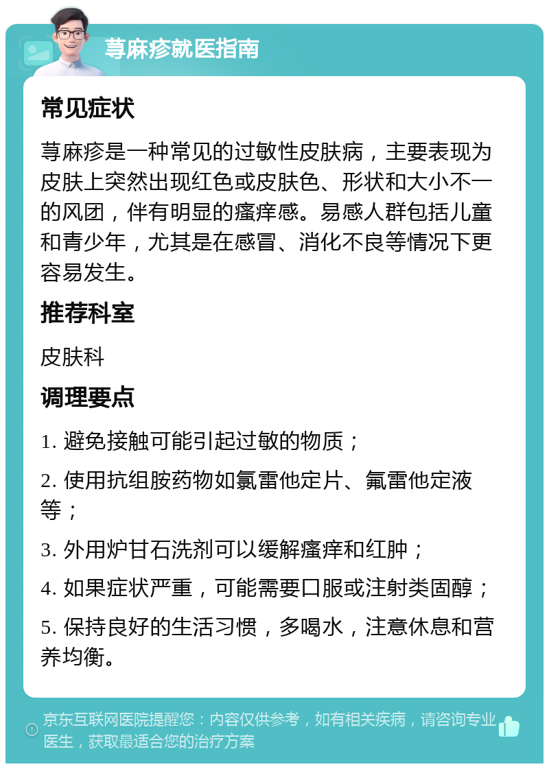 荨麻疹就医指南 常见症状 荨麻疹是一种常见的过敏性皮肤病，主要表现为皮肤上突然出现红色或皮肤色、形状和大小不一的风团，伴有明显的瘙痒感。易感人群包括儿童和青少年，尤其是在感冒、消化不良等情况下更容易发生。 推荐科室 皮肤科 调理要点 1. 避免接触可能引起过敏的物质； 2. 使用抗组胺药物如氯雷他定片、氟雷他定液等； 3. 外用炉甘石洗剂可以缓解瘙痒和红肿； 4. 如果症状严重，可能需要口服或注射类固醇； 5. 保持良好的生活习惯，多喝水，注意休息和营养均衡。