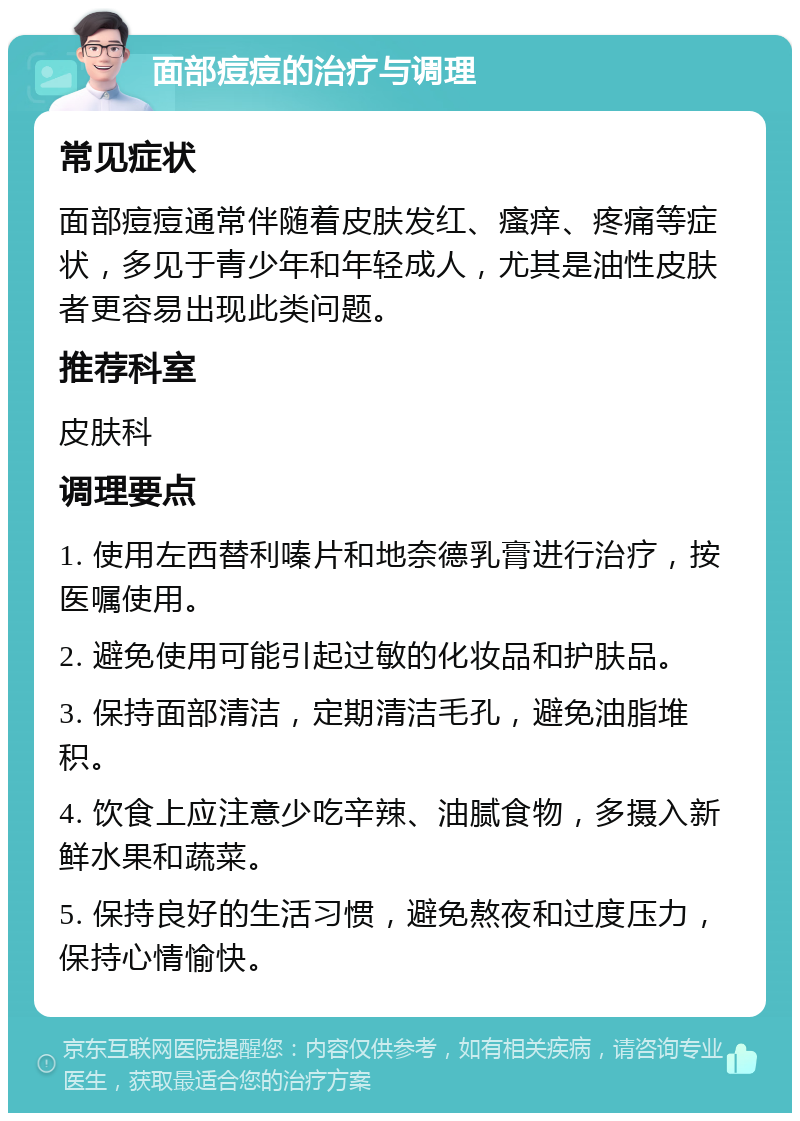 面部痘痘的治疗与调理 常见症状 面部痘痘通常伴随着皮肤发红、瘙痒、疼痛等症状，多见于青少年和年轻成人，尤其是油性皮肤者更容易出现此类问题。 推荐科室 皮肤科 调理要点 1. 使用左西替利嗪片和地奈德乳膏进行治疗，按医嘱使用。 2. 避免使用可能引起过敏的化妆品和护肤品。 3. 保持面部清洁，定期清洁毛孔，避免油脂堆积。 4. 饮食上应注意少吃辛辣、油腻食物，多摄入新鲜水果和蔬菜。 5. 保持良好的生活习惯，避免熬夜和过度压力，保持心情愉快。