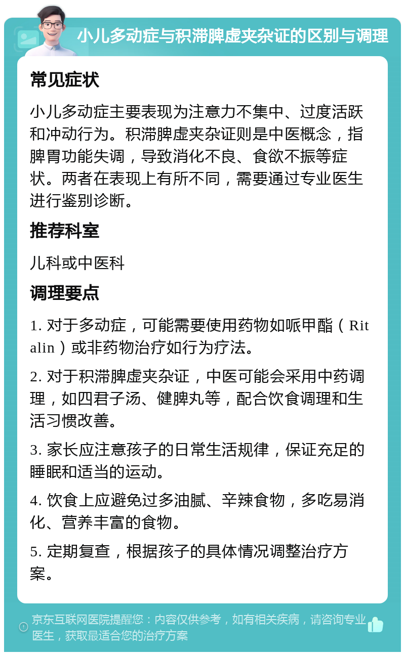 小儿多动症与积滞脾虚夹杂证的区别与调理 常见症状 小儿多动症主要表现为注意力不集中、过度活跃和冲动行为。积滞脾虚夹杂证则是中医概念，指脾胃功能失调，导致消化不良、食欲不振等症状。两者在表现上有所不同，需要通过专业医生进行鉴别诊断。 推荐科室 儿科或中医科 调理要点 1. 对于多动症，可能需要使用药物如哌甲酯（Ritalin）或非药物治疗如行为疗法。 2. 对于积滞脾虚夹杂证，中医可能会采用中药调理，如四君子汤、健脾丸等，配合饮食调理和生活习惯改善。 3. 家长应注意孩子的日常生活规律，保证充足的睡眠和适当的运动。 4. 饮食上应避免过多油腻、辛辣食物，多吃易消化、营养丰富的食物。 5. 定期复查，根据孩子的具体情况调整治疗方案。