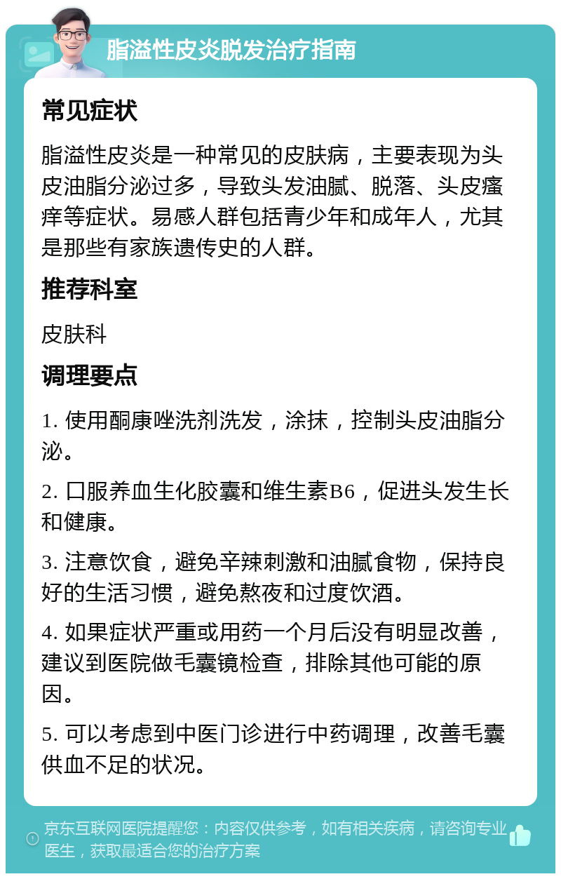 脂溢性皮炎脱发治疗指南 常见症状 脂溢性皮炎是一种常见的皮肤病，主要表现为头皮油脂分泌过多，导致头发油腻、脱落、头皮瘙痒等症状。易感人群包括青少年和成年人，尤其是那些有家族遗传史的人群。 推荐科室 皮肤科 调理要点 1. 使用酮康唑洗剂洗发，涂抹，控制头皮油脂分泌。 2. 口服养血生化胶囊和维生素B6，促进头发生长和健康。 3. 注意饮食，避免辛辣刺激和油腻食物，保持良好的生活习惯，避免熬夜和过度饮酒。 4. 如果症状严重或用药一个月后没有明显改善，建议到医院做毛囊镜检查，排除其他可能的原因。 5. 可以考虑到中医门诊进行中药调理，改善毛囊供血不足的状况。