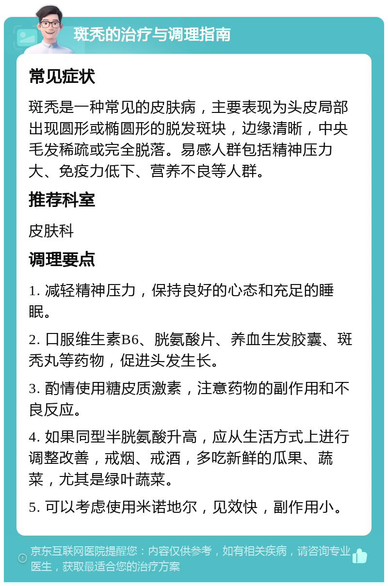 斑秃的治疗与调理指南 常见症状 斑秃是一种常见的皮肤病，主要表现为头皮局部出现圆形或椭圆形的脱发斑块，边缘清晰，中央毛发稀疏或完全脱落。易感人群包括精神压力大、免疫力低下、营养不良等人群。 推荐科室 皮肤科 调理要点 1. 减轻精神压力，保持良好的心态和充足的睡眠。 2. 口服维生素B6、胱氨酸片、养血生发胶囊、斑秃丸等药物，促进头发生长。 3. 酌情使用糖皮质激素，注意药物的副作用和不良反应。 4. 如果同型半胱氨酸升高，应从生活方式上进行调整改善，戒烟、戒酒，多吃新鲜的瓜果、蔬菜，尤其是绿叶蔬菜。 5. 可以考虑使用米诺地尔，见效快，副作用小。