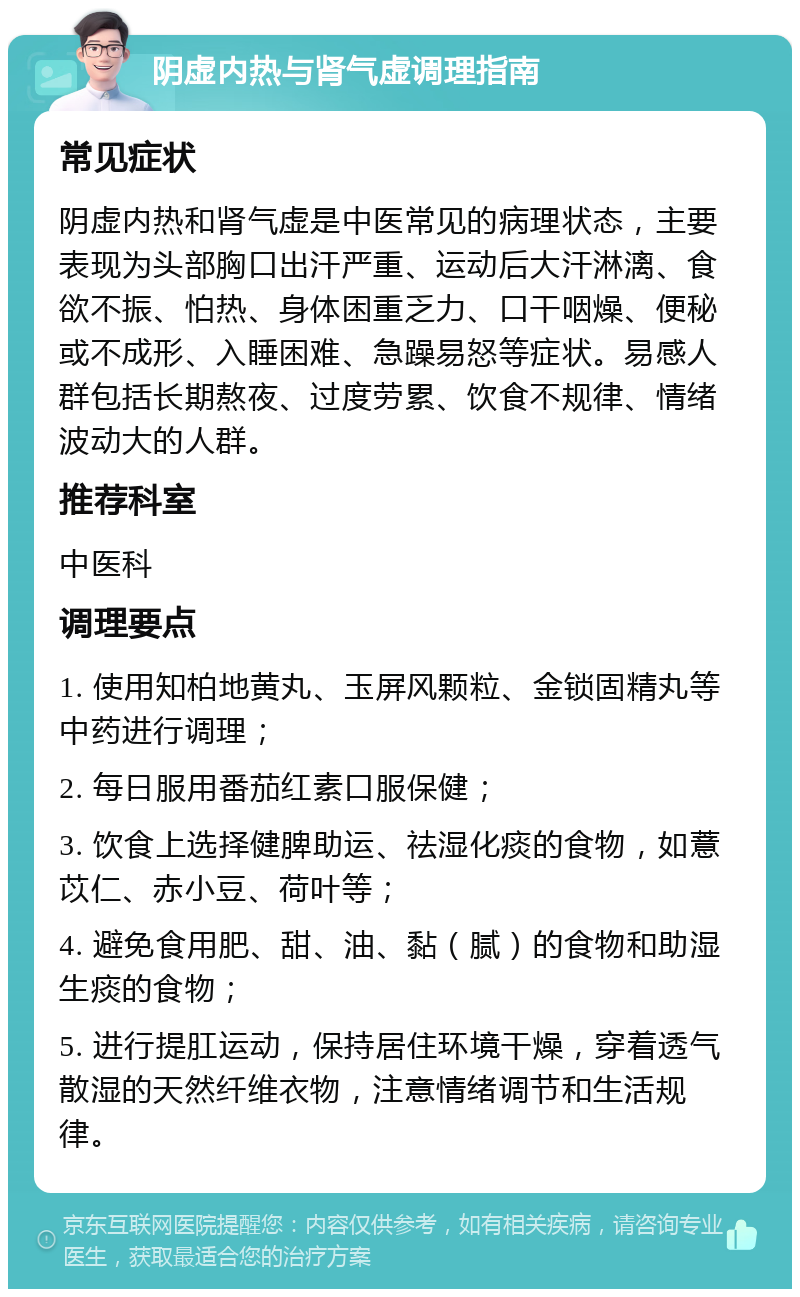 阴虚内热与肾气虚调理指南 常见症状 阴虚内热和肾气虚是中医常见的病理状态，主要表现为头部胸口出汗严重、运动后大汗淋漓、食欲不振、怕热、身体困重乏力、口干咽燥、便秘或不成形、入睡困难、急躁易怒等症状。易感人群包括长期熬夜、过度劳累、饮食不规律、情绪波动大的人群。 推荐科室 中医科 调理要点 1. 使用知柏地黄丸、玉屏风颗粒、金锁固精丸等中药进行调理； 2. 每日服用番茄红素口服保健； 3. 饮食上选择健脾助运、祛湿化痰的食物，如薏苡仁、赤小豆、荷叶等； 4. 避免食用肥、甜、油、黏（腻）的食物和助湿生痰的食物； 5. 进行提肛运动，保持居住环境干燥，穿着透气散湿的天然纤维衣物，注意情绪调节和生活规律。