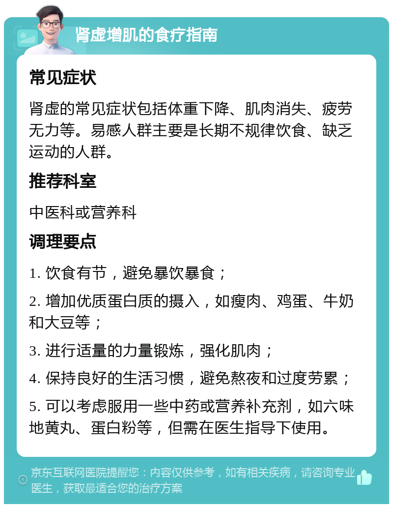 肾虚增肌的食疗指南 常见症状 肾虚的常见症状包括体重下降、肌肉消失、疲劳无力等。易感人群主要是长期不规律饮食、缺乏运动的人群。 推荐科室 中医科或营养科 调理要点 1. 饮食有节，避免暴饮暴食； 2. 增加优质蛋白质的摄入，如瘦肉、鸡蛋、牛奶和大豆等； 3. 进行适量的力量锻炼，强化肌肉； 4. 保持良好的生活习惯，避免熬夜和过度劳累； 5. 可以考虑服用一些中药或营养补充剂，如六味地黄丸、蛋白粉等，但需在医生指导下使用。