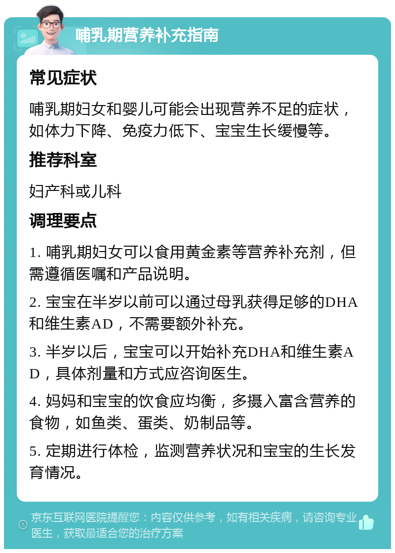 哺乳期营养补充指南 常见症状 哺乳期妇女和婴儿可能会出现营养不足的症状，如体力下降、免疫力低下、宝宝生长缓慢等。 推荐科室 妇产科或儿科 调理要点 1. 哺乳期妇女可以食用黄金素等营养补充剂，但需遵循医嘱和产品说明。 2. 宝宝在半岁以前可以通过母乳获得足够的DHA和维生素AD，不需要额外补充。 3. 半岁以后，宝宝可以开始补充DHA和维生素AD，具体剂量和方式应咨询医生。 4. 妈妈和宝宝的饮食应均衡，多摄入富含营养的食物，如鱼类、蛋类、奶制品等。 5. 定期进行体检，监测营养状况和宝宝的生长发育情况。