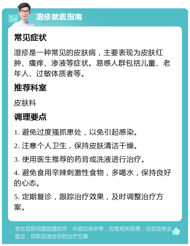 湿疹就医指南 常见症状 湿疹是一种常见的皮肤病，主要表现为皮肤红肿、瘙痒、渗液等症状。易感人群包括儿童、老年人、过敏体质者等。 推荐科室 皮肤科 调理要点 1. 避免过度搔抓患处，以免引起感染。 2. 注意个人卫生，保持皮肤清洁干燥。 3. 使用医生推荐的药膏或洗液进行治疗。 4. 避免食用辛辣刺激性食物，多喝水，保持良好的心态。 5. 定期复诊，跟踪治疗效果，及时调整治疗方案。