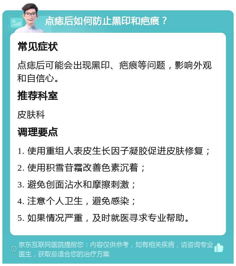 点痣后如何防止黑印和疤痕？ 常见症状 点痣后可能会出现黑印、疤痕等问题，影响外观和自信心。 推荐科室 皮肤科 调理要点 1. 使用重组人表皮生长因子凝胶促进皮肤修复； 2. 使用积雪苷霜改善色素沉着； 3. 避免创面沾水和摩擦刺激； 4. 注意个人卫生，避免感染； 5. 如果情况严重，及时就医寻求专业帮助。