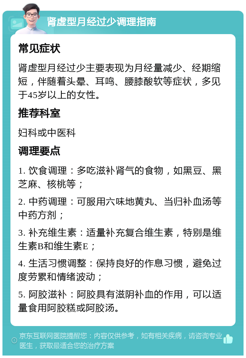 肾虚型月经过少调理指南 常见症状 肾虚型月经过少主要表现为月经量减少、经期缩短，伴随着头晕、耳鸣、腰膝酸软等症状，多见于45岁以上的女性。 推荐科室 妇科或中医科 调理要点 1. 饮食调理：多吃滋补肾气的食物，如黑豆、黑芝麻、核桃等； 2. 中药调理：可服用六味地黄丸、当归补血汤等中药方剂； 3. 补充维生素：适量补充复合维生素，特别是维生素B和维生素E； 4. 生活习惯调整：保持良好的作息习惯，避免过度劳累和情绪波动； 5. 阿胶滋补：阿胶具有滋阴补血的作用，可以适量食用阿胶糕或阿胶汤。