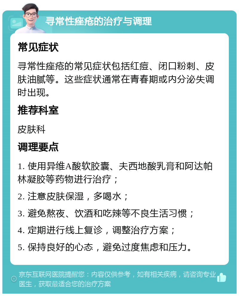 寻常性痤疮的治疗与调理 常见症状 寻常性痤疮的常见症状包括红痘、闭口粉刺、皮肤油腻等。这些症状通常在青春期或内分泌失调时出现。 推荐科室 皮肤科 调理要点 1. 使用异维A酸软胶囊、夫西地酸乳膏和阿达帕林凝胶等药物进行治疗； 2. 注意皮肤保湿，多喝水； 3. 避免熬夜、饮酒和吃辣等不良生活习惯； 4. 定期进行线上复诊，调整治疗方案； 5. 保持良好的心态，避免过度焦虑和压力。