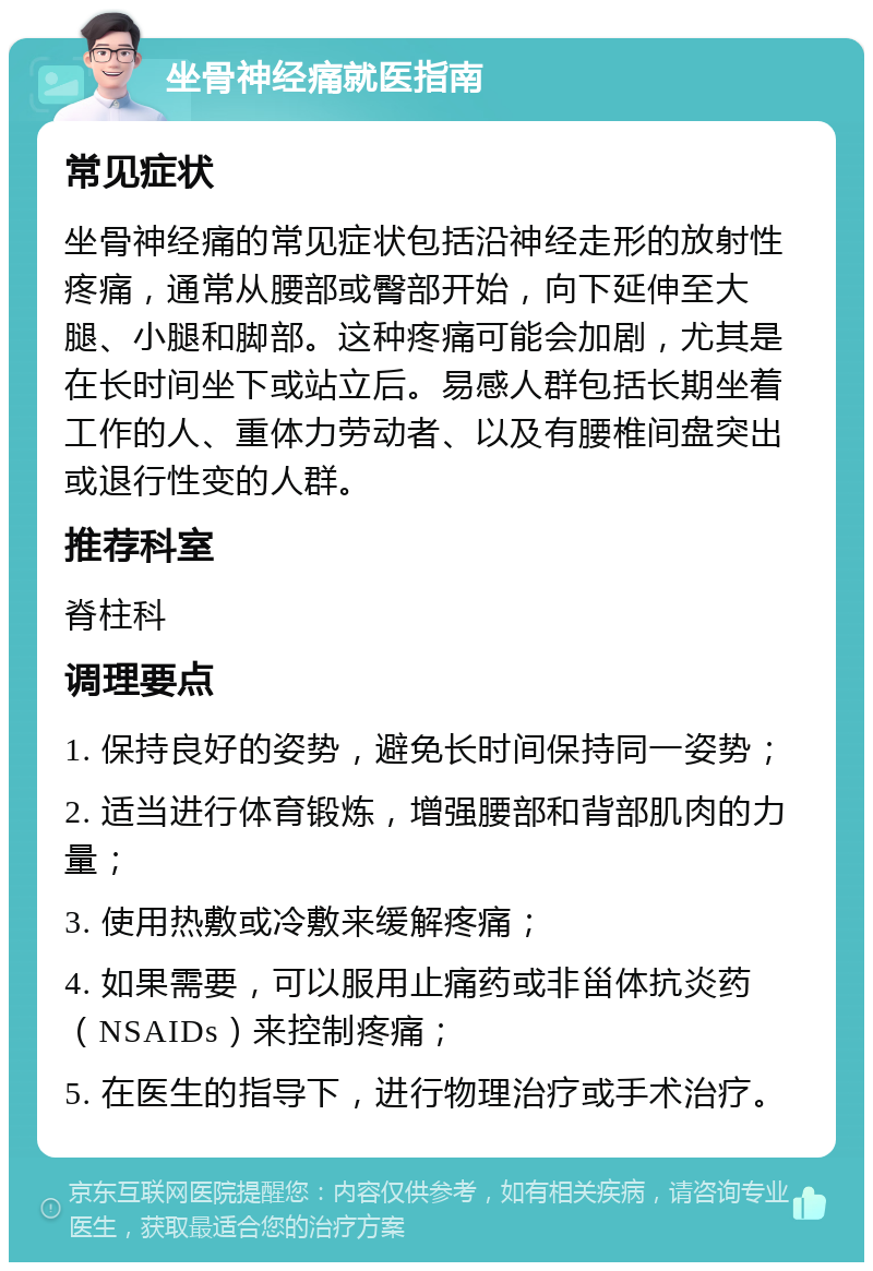 坐骨神经痛就医指南 常见症状 坐骨神经痛的常见症状包括沿神经走形的放射性疼痛，通常从腰部或臀部开始，向下延伸至大腿、小腿和脚部。这种疼痛可能会加剧，尤其是在长时间坐下或站立后。易感人群包括长期坐着工作的人、重体力劳动者、以及有腰椎间盘突出或退行性变的人群。 推荐科室 脊柱科 调理要点 1. 保持良好的姿势，避免长时间保持同一姿势； 2. 适当进行体育锻炼，增强腰部和背部肌肉的力量； 3. 使用热敷或冷敷来缓解疼痛； 4. 如果需要，可以服用止痛药或非甾体抗炎药（NSAIDs）来控制疼痛； 5. 在医生的指导下，进行物理治疗或手术治疗。