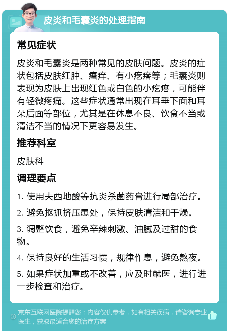 皮炎和毛囊炎的处理指南 常见症状 皮炎和毛囊炎是两种常见的皮肤问题。皮炎的症状包括皮肤红肿、瘙痒、有小疙瘩等；毛囊炎则表现为皮肤上出现红色或白色的小疙瘩，可能伴有轻微疼痛。这些症状通常出现在耳垂下面和耳朵后面等部位，尤其是在休息不良、饮食不当或清洁不当的情况下更容易发生。 推荐科室 皮肤科 调理要点 1. 使用夫西地酸等抗炎杀菌药膏进行局部治疗。 2. 避免抠抓挤压患处，保持皮肤清洁和干燥。 3. 调整饮食，避免辛辣刺激、油腻及过甜的食物。 4. 保持良好的生活习惯，规律作息，避免熬夜。 5. 如果症状加重或不改善，应及时就医，进行进一步检查和治疗。