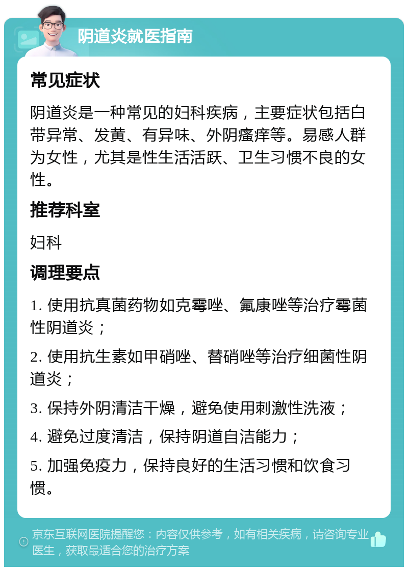 阴道炎就医指南 常见症状 阴道炎是一种常见的妇科疾病，主要症状包括白带异常、发黄、有异味、外阴瘙痒等。易感人群为女性，尤其是性生活活跃、卫生习惯不良的女性。 推荐科室 妇科 调理要点 1. 使用抗真菌药物如克霉唑、氟康唑等治疗霉菌性阴道炎； 2. 使用抗生素如甲硝唑、替硝唑等治疗细菌性阴道炎； 3. 保持外阴清洁干燥，避免使用刺激性洗液； 4. 避免过度清洁，保持阴道自洁能力； 5. 加强免疫力，保持良好的生活习惯和饮食习惯。