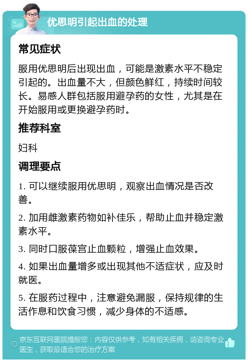 优思明引起出血的处理 常见症状 服用优思明后出现出血，可能是激素水平不稳定引起的。出血量不大，但颜色鲜红，持续时间较长。易感人群包括服用避孕药的女性，尤其是在开始服用或更换避孕药时。 推荐科室 妇科 调理要点 1. 可以继续服用优思明，观察出血情况是否改善。 2. 加用雌激素药物如补佳乐，帮助止血并稳定激素水平。 3. 同时口服葆宫止血颗粒，增强止血效果。 4. 如果出血量增多或出现其他不适症状，应及时就医。 5. 在服药过程中，注意避免漏服，保持规律的生活作息和饮食习惯，减少身体的不适感。