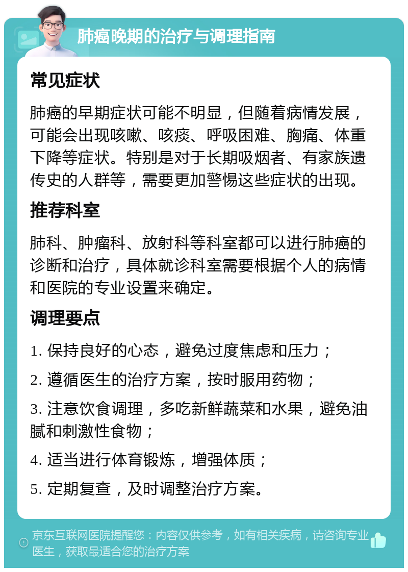 肺癌晚期的治疗与调理指南 常见症状 肺癌的早期症状可能不明显，但随着病情发展，可能会出现咳嗽、咳痰、呼吸困难、胸痛、体重下降等症状。特别是对于长期吸烟者、有家族遗传史的人群等，需要更加警惕这些症状的出现。 推荐科室 肺科、肿瘤科、放射科等科室都可以进行肺癌的诊断和治疗，具体就诊科室需要根据个人的病情和医院的专业设置来确定。 调理要点 1. 保持良好的心态，避免过度焦虑和压力； 2. 遵循医生的治疗方案，按时服用药物； 3. 注意饮食调理，多吃新鲜蔬菜和水果，避免油腻和刺激性食物； 4. 适当进行体育锻炼，增强体质； 5. 定期复查，及时调整治疗方案。