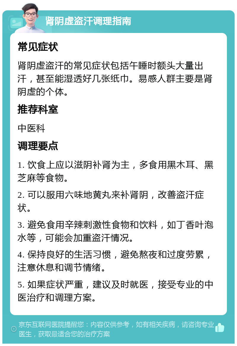 肾阴虚盗汗调理指南 常见症状 肾阴虚盗汗的常见症状包括午睡时额头大量出汗，甚至能湿透好几张纸巾。易感人群主要是肾阴虚的个体。 推荐科室 中医科 调理要点 1. 饮食上应以滋阴补肾为主，多食用黑木耳、黑芝麻等食物。 2. 可以服用六味地黄丸来补肾阴，改善盗汗症状。 3. 避免食用辛辣刺激性食物和饮料，如丁香叶泡水等，可能会加重盗汗情况。 4. 保持良好的生活习惯，避免熬夜和过度劳累，注意休息和调节情绪。 5. 如果症状严重，建议及时就医，接受专业的中医治疗和调理方案。