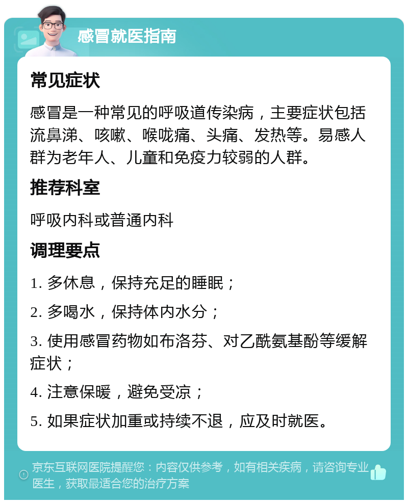 感冒就医指南 常见症状 感冒是一种常见的呼吸道传染病，主要症状包括流鼻涕、咳嗽、喉咙痛、头痛、发热等。易感人群为老年人、儿童和免疫力较弱的人群。 推荐科室 呼吸内科或普通内科 调理要点 1. 多休息，保持充足的睡眠； 2. 多喝水，保持体内水分； 3. 使用感冒药物如布洛芬、对乙酰氨基酚等缓解症状； 4. 注意保暖，避免受凉； 5. 如果症状加重或持续不退，应及时就医。