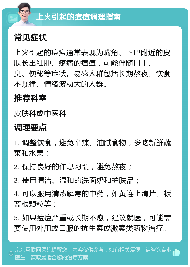 上火引起的痘痘调理指南 常见症状 上火引起的痘痘通常表现为嘴角、下巴附近的皮肤长出红肿、疼痛的痘痘，可能伴随口干、口臭、便秘等症状。易感人群包括长期熬夜、饮食不规律、情绪波动大的人群。 推荐科室 皮肤科或中医科 调理要点 1. 调整饮食，避免辛辣、油腻食物，多吃新鲜蔬菜和水果； 2. 保持良好的作息习惯，避免熬夜； 3. 使用清洁、温和的洗面奶和护肤品； 4. 可以服用清热解毒的中药，如黄连上清片、板蓝根颗粒等； 5. 如果痘痘严重或长期不愈，建议就医，可能需要使用外用或口服的抗生素或激素类药物治疗。