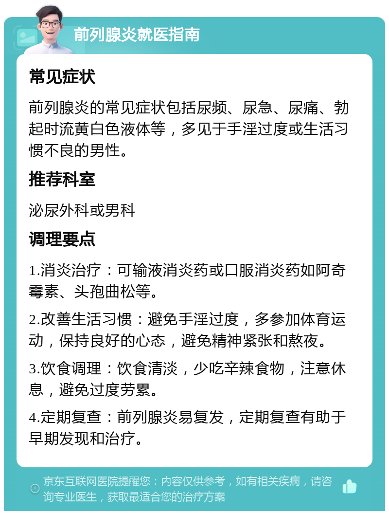 前列腺炎就医指南 常见症状 前列腺炎的常见症状包括尿频、尿急、尿痛、勃起时流黄白色液体等，多见于手淫过度或生活习惯不良的男性。 推荐科室 泌尿外科或男科 调理要点 1.消炎治疗：可输液消炎药或口服消炎药如阿奇霉素、头孢曲松等。 2.改善生活习惯：避免手淫过度，多参加体育运动，保持良好的心态，避免精神紧张和熬夜。 3.饮食调理：饮食清淡，少吃辛辣食物，注意休息，避免过度劳累。 4.定期复查：前列腺炎易复发，定期复查有助于早期发现和治疗。