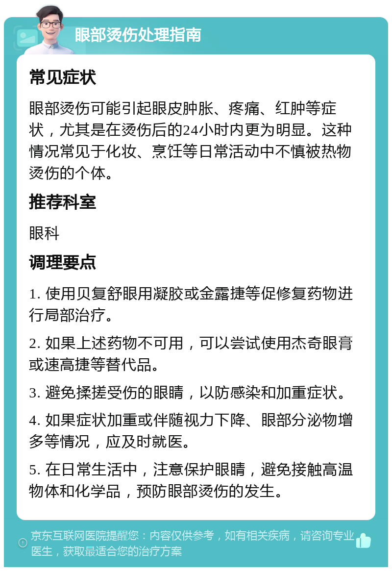 眼部烫伤处理指南 常见症状 眼部烫伤可能引起眼皮肿胀、疼痛、红肿等症状，尤其是在烫伤后的24小时内更为明显。这种情况常见于化妆、烹饪等日常活动中不慎被热物烫伤的个体。 推荐科室 眼科 调理要点 1. 使用贝复舒眼用凝胶或金露捷等促修复药物进行局部治疗。 2. 如果上述药物不可用，可以尝试使用杰奇眼膏或速高捷等替代品。 3. 避免揉搓受伤的眼睛，以防感染和加重症状。 4. 如果症状加重或伴随视力下降、眼部分泌物增多等情况，应及时就医。 5. 在日常生活中，注意保护眼睛，避免接触高温物体和化学品，预防眼部烫伤的发生。