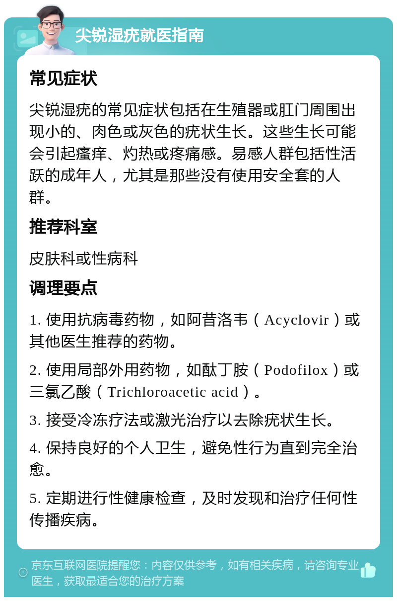 尖锐湿疣就医指南 常见症状 尖锐湿疣的常见症状包括在生殖器或肛门周围出现小的、肉色或灰色的疣状生长。这些生长可能会引起瘙痒、灼热或疼痛感。易感人群包括性活跃的成年人，尤其是那些没有使用安全套的人群。 推荐科室 皮肤科或性病科 调理要点 1. 使用抗病毒药物，如阿昔洛韦（Acyclovir）或其他医生推荐的药物。 2. 使用局部外用药物，如酞丁胺（Podofilox）或三氯乙酸（Trichloroacetic acid）。 3. 接受冷冻疗法或激光治疗以去除疣状生长。 4. 保持良好的个人卫生，避免性行为直到完全治愈。 5. 定期进行性健康检查，及时发现和治疗任何性传播疾病。