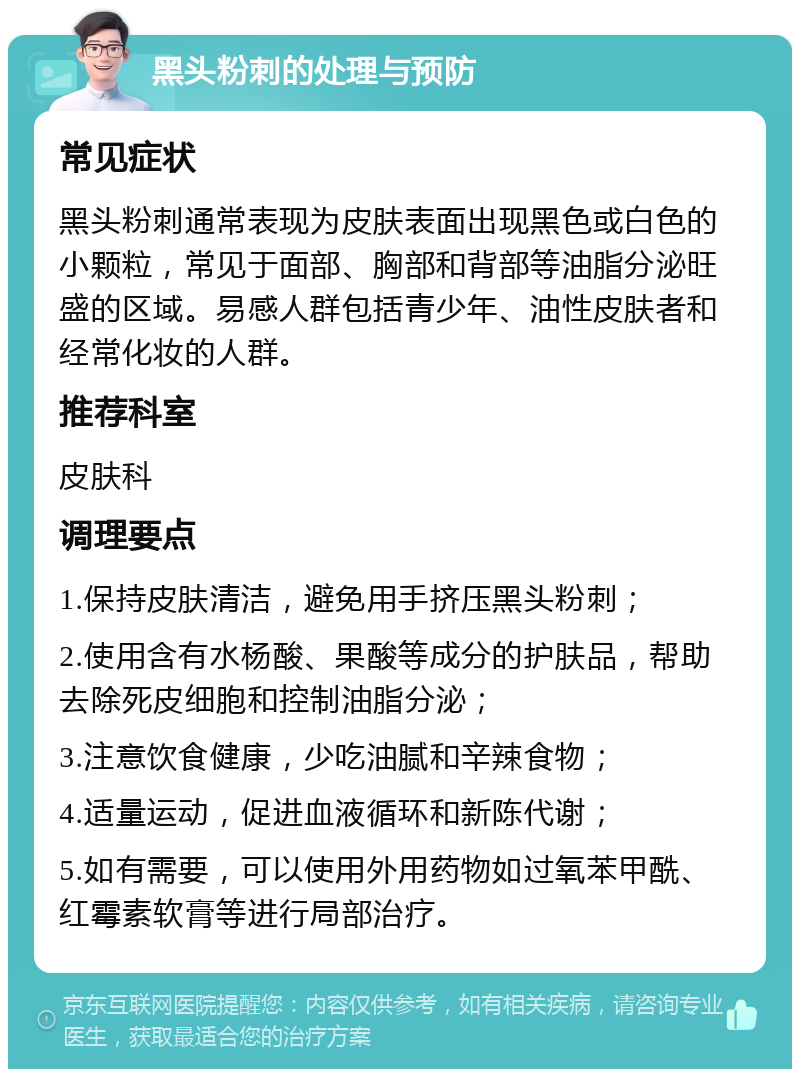 黑头粉刺的处理与预防 常见症状 黑头粉刺通常表现为皮肤表面出现黑色或白色的小颗粒，常见于面部、胸部和背部等油脂分泌旺盛的区域。易感人群包括青少年、油性皮肤者和经常化妆的人群。 推荐科室 皮肤科 调理要点 1.保持皮肤清洁，避免用手挤压黑头粉刺； 2.使用含有水杨酸、果酸等成分的护肤品，帮助去除死皮细胞和控制油脂分泌； 3.注意饮食健康，少吃油腻和辛辣食物； 4.适量运动，促进血液循环和新陈代谢； 5.如有需要，可以使用外用药物如过氧苯甲酰、红霉素软膏等进行局部治疗。