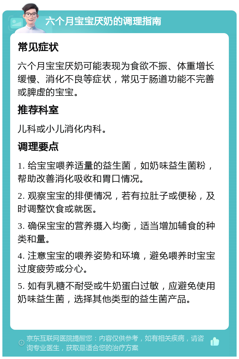 六个月宝宝厌奶的调理指南 常见症状 六个月宝宝厌奶可能表现为食欲不振、体重增长缓慢、消化不良等症状，常见于肠道功能不完善或脾虚的宝宝。 推荐科室 儿科或小儿消化内科。 调理要点 1. 给宝宝喂养适量的益生菌，如奶味益生菌粉，帮助改善消化吸收和胃口情况。 2. 观察宝宝的排便情况，若有拉肚子或便秘，及时调整饮食或就医。 3. 确保宝宝的营养摄入均衡，适当增加辅食的种类和量。 4. 注意宝宝的喂养姿势和环境，避免喂养时宝宝过度疲劳或分心。 5. 如有乳糖不耐受或牛奶蛋白过敏，应避免使用奶味益生菌，选择其他类型的益生菌产品。