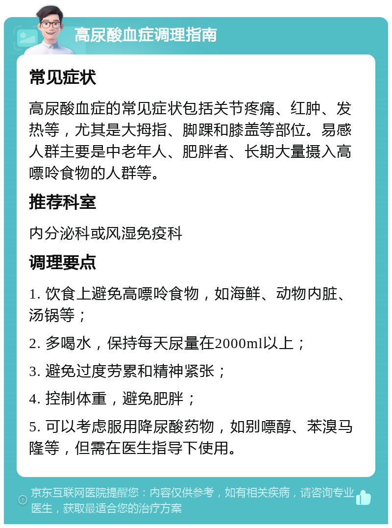 高尿酸血症调理指南 常见症状 高尿酸血症的常见症状包括关节疼痛、红肿、发热等，尤其是大拇指、脚踝和膝盖等部位。易感人群主要是中老年人、肥胖者、长期大量摄入高嘌呤食物的人群等。 推荐科室 内分泌科或风湿免疫科 调理要点 1. 饮食上避免高嘌呤食物，如海鲜、动物内脏、汤锅等； 2. 多喝水，保持每天尿量在2000ml以上； 3. 避免过度劳累和精神紧张； 4. 控制体重，避免肥胖； 5. 可以考虑服用降尿酸药物，如别嘌醇、苯溴马隆等，但需在医生指导下使用。